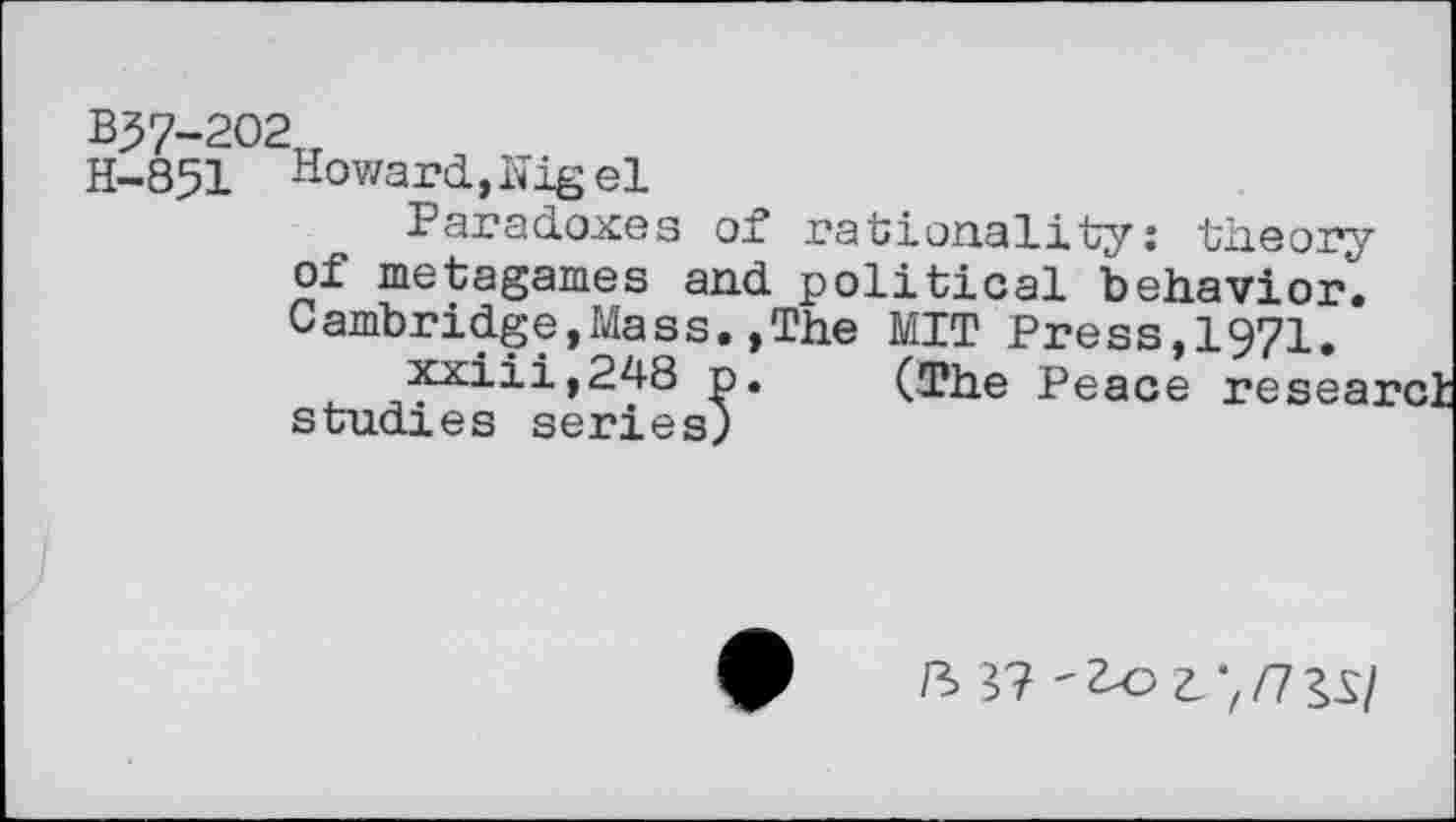 ﻿B37-202u
H-851 Howard,hig el
Paradoxes of rationality: theory of metagames and political behavior. Cambridge,Mass.,The MIT Press,1971.
xxiii,248 p. (The Peace researci studies series)
